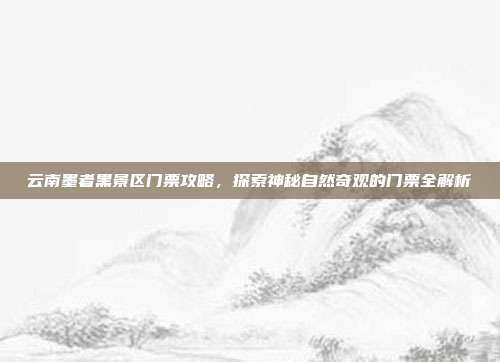 云南墨者黑景区门票攻略，探索神秘自然奇观的门票全解析