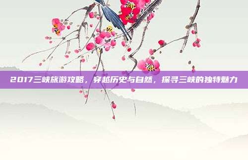 2017三峡旅游攻略，穿越历史与自然，探寻三峡的独特魅力