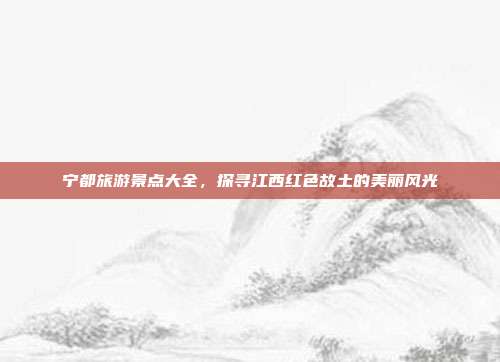 宁都旅游景点大全，探寻江西红色故土的美丽风光