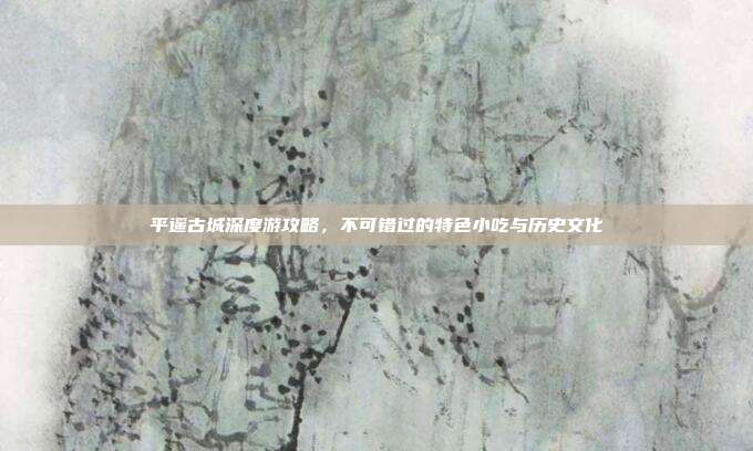 平遥古城深度游攻略，不可错过的特色小吃与历史文化