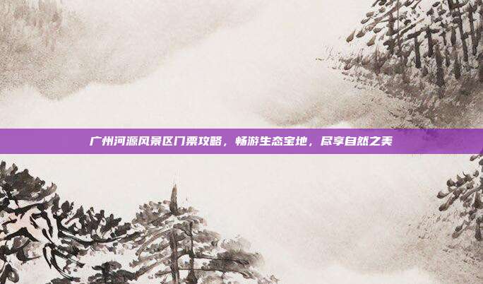 广州河源风景区门票攻略，畅游生态宝地，尽享自然之美