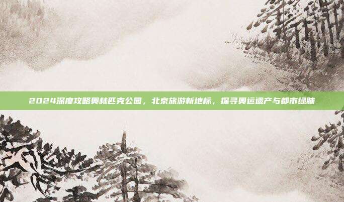 2024深度攻略奥林匹克公园，北京旅游新地标，探寻奥运遗产与都市绿肺