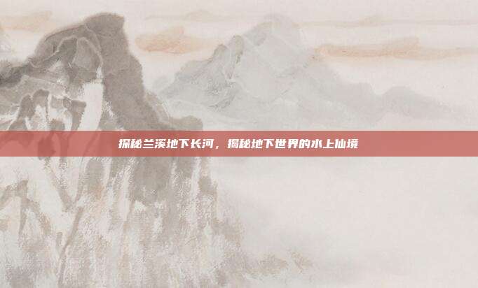 探秘兰溪地下长河，揭秘地下世界的水上仙境