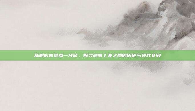 株洲必去景点一日游，探寻湖南工业之都的历史与现代交融