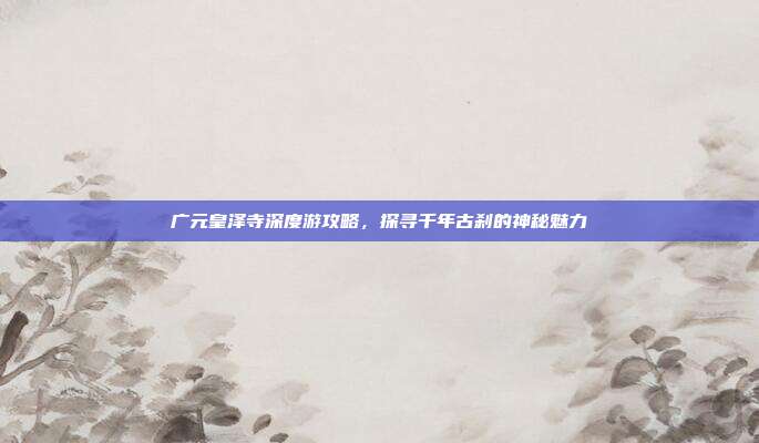 广元皇泽寺深度游攻略，探寻千年古刹的神秘魅力
