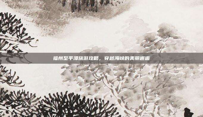 福州至平潭旅游攻略，穿越海峡的美丽邂逅