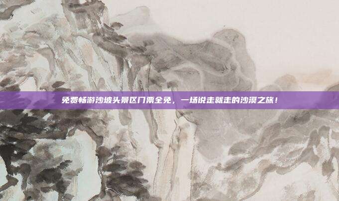 免费畅游沙坡头景区门票全免，一场说走就走的沙漠之旅！