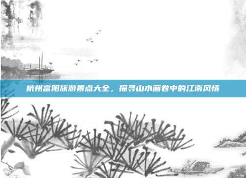 杭州富阳旅游景点大全，探寻山水画卷中的江南风情