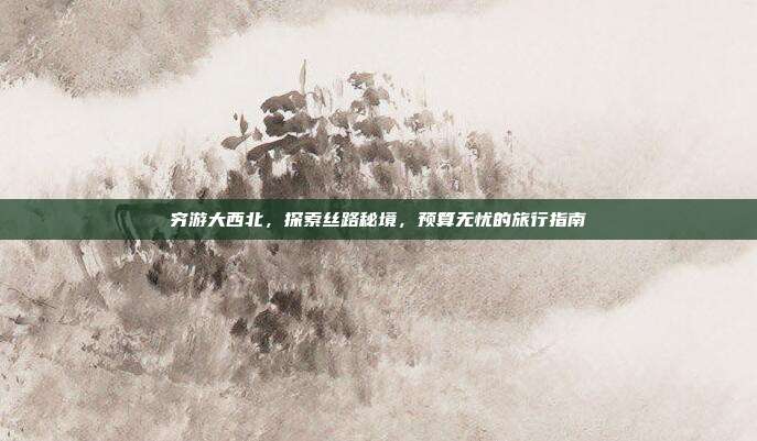 穷游大西北，探索丝路秘境，预算无忧的旅行指南