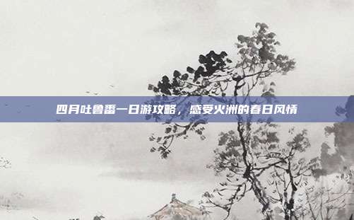 四月吐鲁番一日游攻略，感受火洲的春日风情