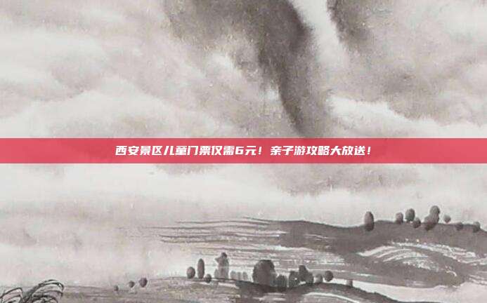 西安景区儿童门票仅需6元！亲子游攻略大放送！