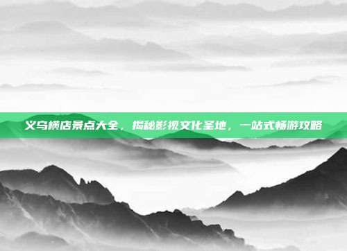义乌横店景点大全，揭秘影视文化圣地，一站式畅游攻略