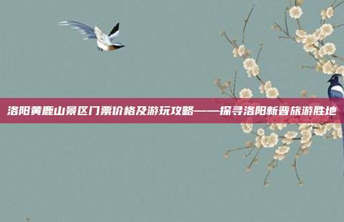 洛阳黄鹿山景区门票价格及游玩攻略——探寻洛阳新晋旅游胜地