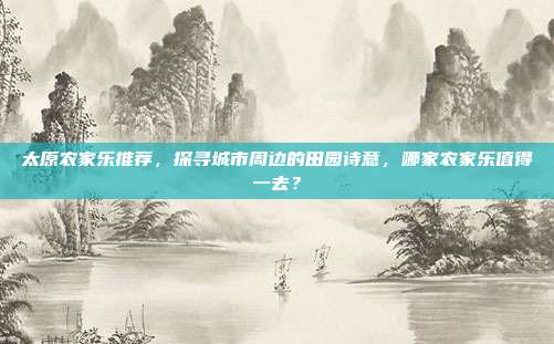 太原农家乐推荐，探寻城市周边的田园诗意，哪家农家乐值得一去？