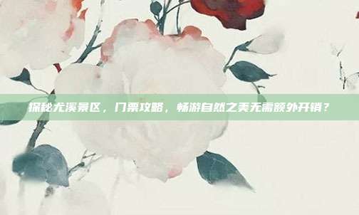 探秘尤溪景区，门票攻略，畅游自然之美无需额外开销？