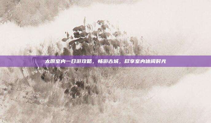 太原室内一日游攻略，畅游古城，尽享室内休闲时光