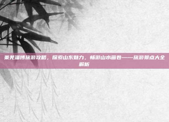 莱芜淄博旅游攻略，探索山东魅力，畅游山水画卷——旅游景点大全解析