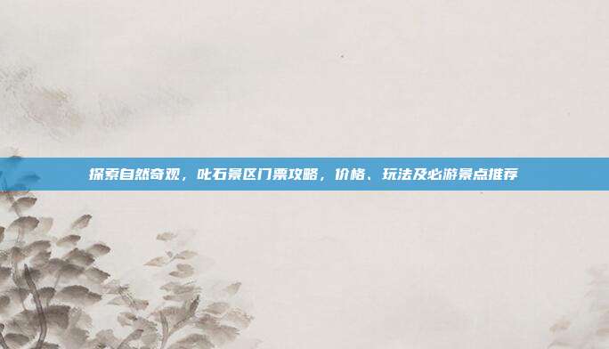 探索自然奇观，叱石景区门票攻略，价格、玩法及必游景点推荐