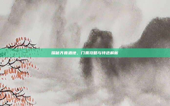 探秘齐鲁酒地，门票攻略与特色解析
