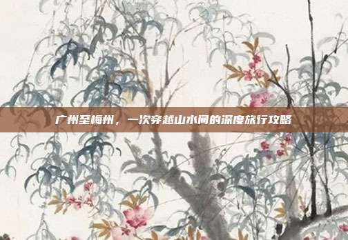 广州至梅州，一次穿越山水间的深度旅行攻略