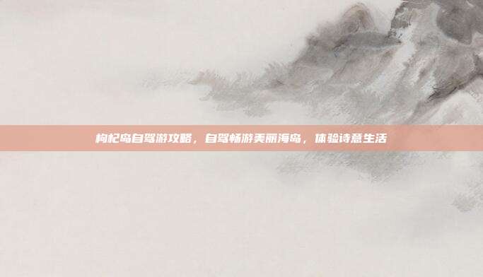 枸杞岛自驾游攻略，自驾畅游美丽海岛，体验诗意生活