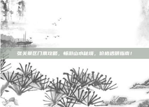 张关景区门票攻略，畅游山水秘境，价格透明指南！