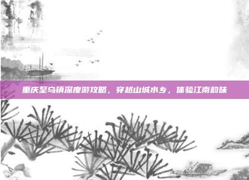重庆至乌镇深度游攻略，穿越山城水乡，体验江南韵味