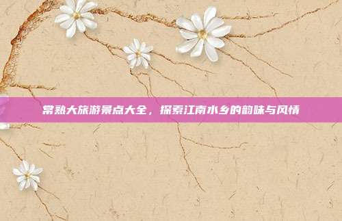 常熟大旅游景点大全，探索江南水乡的韵味与风情