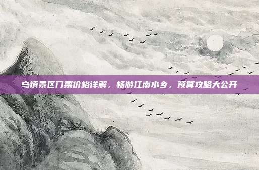 乌镇景区门票价格详解，畅游江南水乡，预算攻略大公开