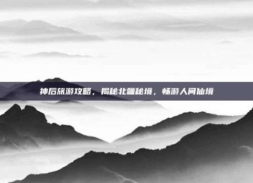 神后旅游攻略，揭秘北疆秘境，畅游人间仙境