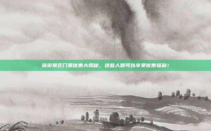 旅游景区门票优惠大揭秘，这些人群可以享受优惠福利！