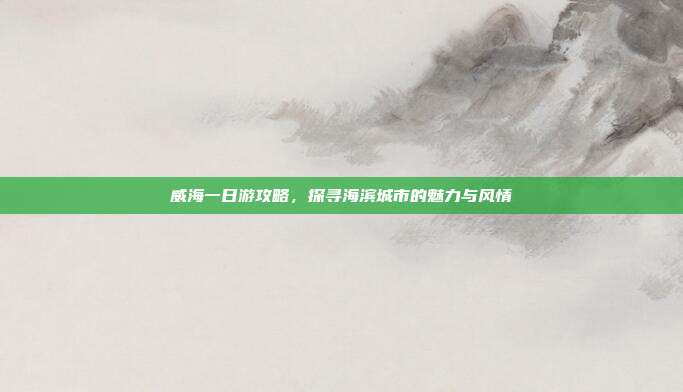 威海一日游攻略，探寻海滨城市的魅力与风情