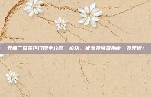 无锡三国景区门票全攻略，价格、优惠及游玩指南一览无遗！