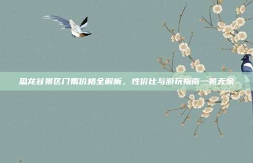 恐龙谷景区门票价格全解析，性价比与游玩指南一览无余