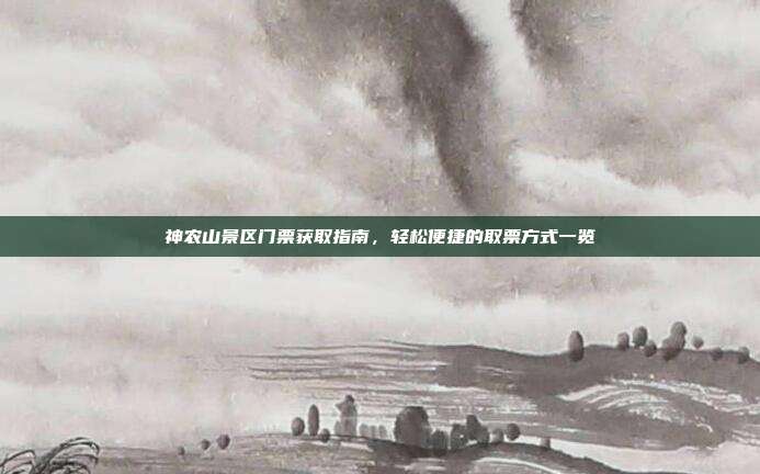 神农山景区门票获取指南，轻松便捷的取票方式一览