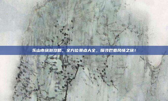 乐山市旅游攻略，全方位景点大全，探寻巴蜀风情之旅！