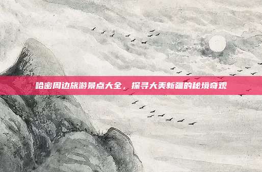 哈密周边旅游景点大全，探寻大美新疆的秘境奇观