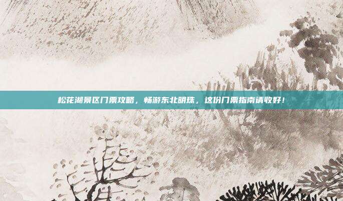松花湖景区门票攻略，畅游东北明珠，这份门票指南请收好！