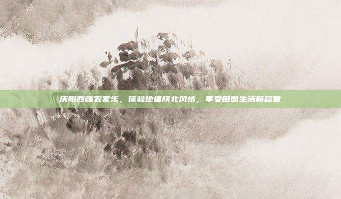 庆阳西峰农家乐，体验地道陕北风情，享受田园生活新篇章
