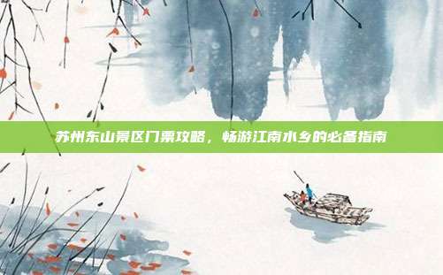 苏州东山景区门票攻略，畅游江南水乡的必备指南