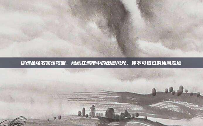 深圳金龟农家乐攻略，隐藏在城市中的田园风光，你不可错过的休闲胜地