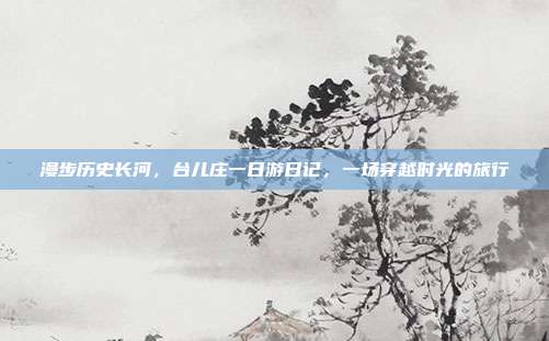 漫步历史长河，台儿庄一日游日记，一场穿越时光的旅行