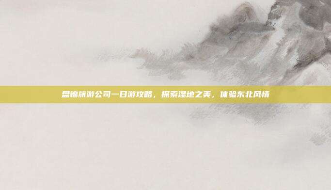 盘锦旅游公司一日游攻略，探索湿地之美，体验东北风情