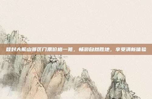 登封大熊山景区门票价格一览，畅游自然胜地，享受清新体验