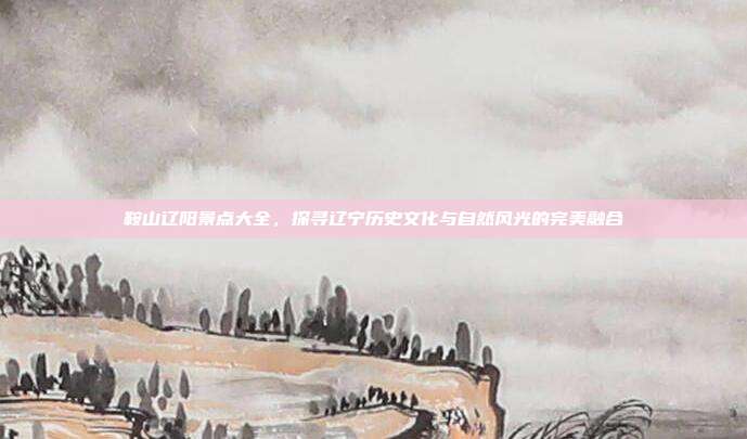 鞍山辽阳景点大全，探寻辽宁历史文化与自然风光的完美融合