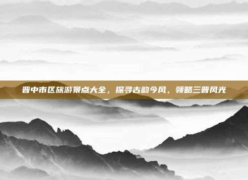 晋中市区旅游景点大全，探寻古韵今风，领略三晋风光