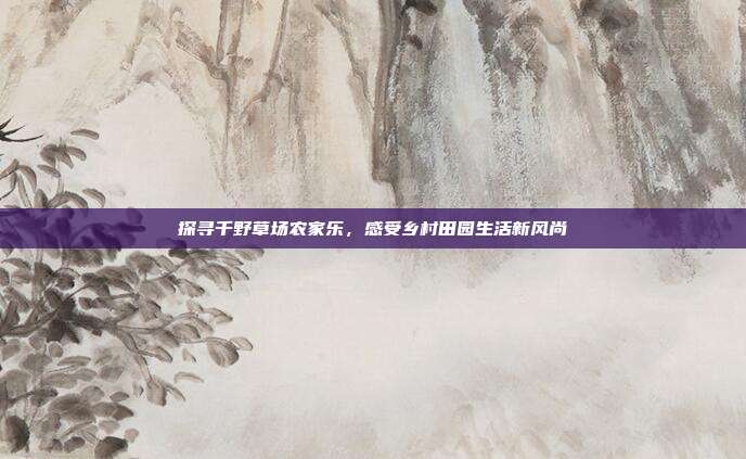 探寻千野草场农家乐，感受乡村田园生活新风尚