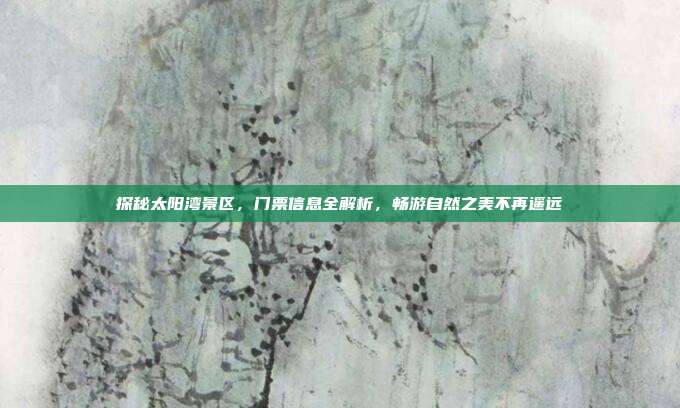 探秘太阳湾景区，门票信息全解析，畅游自然之美不再遥远
