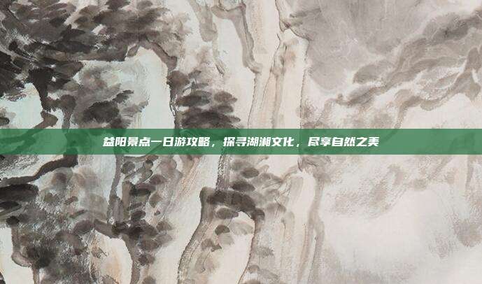 益阳景点一日游攻略，探寻湖湘文化，尽享自然之美