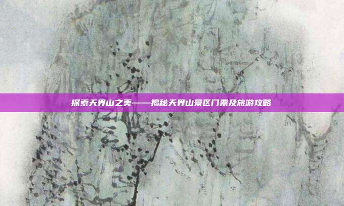 探索天界山之美——揭秘天界山景区门票及旅游攻略